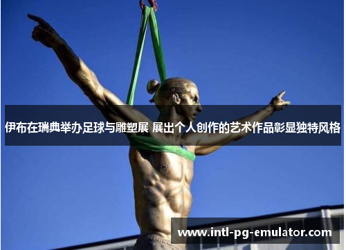 伊布在瑞典举办足球与雕塑展 展出个人创作的艺术作品彰显独特风格 伊布在瑞典举办足球与雕塑展 展出个人创作的艺术作品彰显独特风格