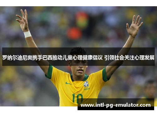 罗纳尔迪尼奥携手巴西推动儿童心理健康倡议 引领社会关注心理发展 罗纳尔迪尼奥携手巴西推动儿童心理健康倡议 引领社会关注心理发展