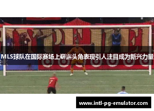 MLS球队在国际赛场上崭露头角表现引人注目成为新兴力量 MLS球队在国际赛场上崭露头角表现引人注目成为新兴力量