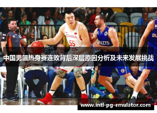 中国男篮热身赛连败背后深层原因分析及未来发展挑战 中国男篮热身赛连败背后深层原因分析及未来发展挑战