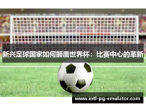 新兴足球国家如何颠覆世界杯:比赛中心的革新 新兴足球国家如何颠覆世界杯:比赛中心的革新