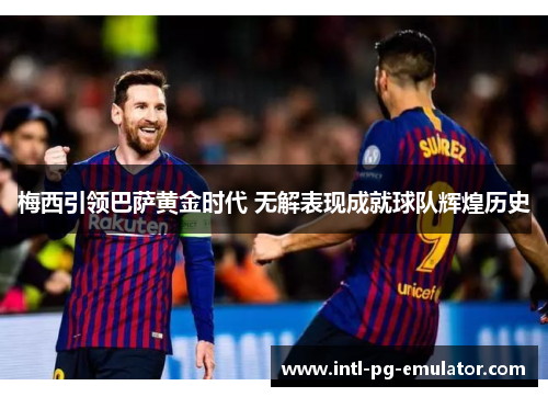 梅西引领巴萨黄金时代 无解表现成就球队辉煌历史 梅西引领巴萨黄金时代 无解表现成就球队辉煌历史