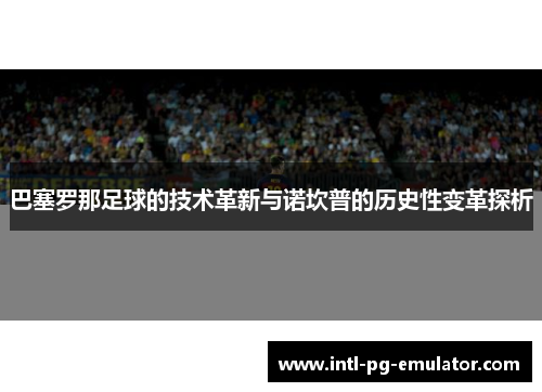 巴塞罗那足球的技术革新与诺坎普的历史性变革探析