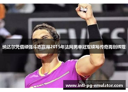 纳达尔凭借顽强斗志赢得2015年法网男单冠军续写传奇再创辉煌