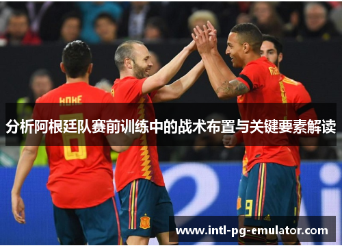 分析阿根廷队赛前训练中的战术布置与关键要素解读