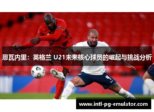 恩瓦内里:英格兰 U21未来核心球员的崛起与挑战分析 恩瓦内里:英格兰 U21未来核心球员的崛起与挑战分析