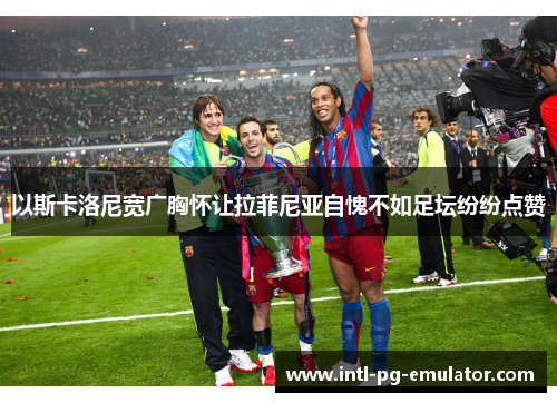 以斯卡洛尼宽广胸怀让拉菲尼亚自愧不如足坛纷纷点赞