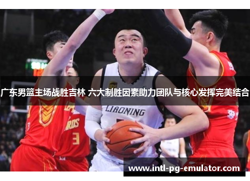 广东男篮主场战胜吉林 六大制胜因素助力团队与核心发挥完美结合