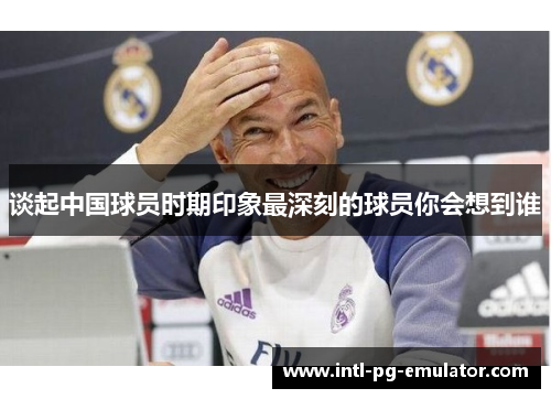 谈起中国球员时期印象最深刻的球员你会想到谁 谈起中国球员时期印象最深刻的球员你会想到谁