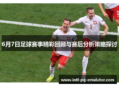 6月7日足球赛事精彩回顾与赛后分析策略探讨 6月7日足球赛事精彩回顾与赛后分析策略探讨