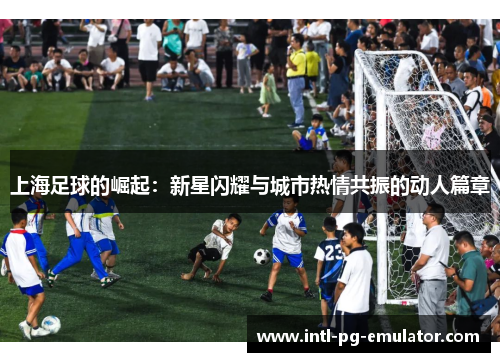 上海足球的崛起：新星闪耀与城市热情共振的动人篇章
