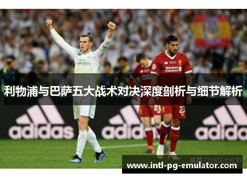 利物浦与巴萨五大战术对决深度剖析与细节解析 利物浦与巴萨五大战术对决深度剖析与细节解析