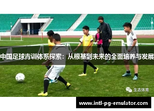 中国足球青训体系探索:从根基到未来的全面培养与发展 中国足球青训体系探索:从根基到未来的全面培养与发展
