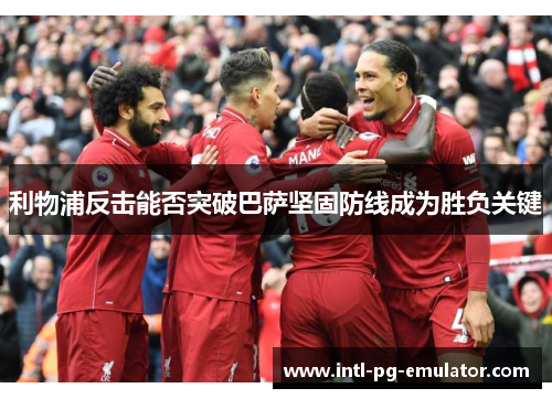 利物浦反击能否突破巴萨坚固防线成为胜负关键 利物浦反击能否突破巴萨坚固防线成为胜负关键