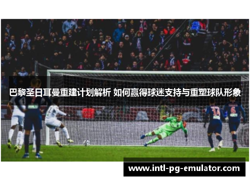 巴黎圣日耳曼重建计划解析 如何赢得球迷支持与重塑球队形象 巴黎圣日耳曼重建计划解析 如何赢得球迷支持与重塑球队形象