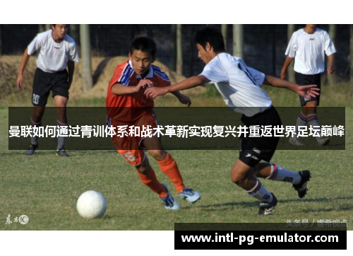 曼联如何通过青训体系和战术革新实现复兴并重返世界足坛巅峰 曼联如何通过青训体系和战术革新实现复兴并重返世界足坛巅峰