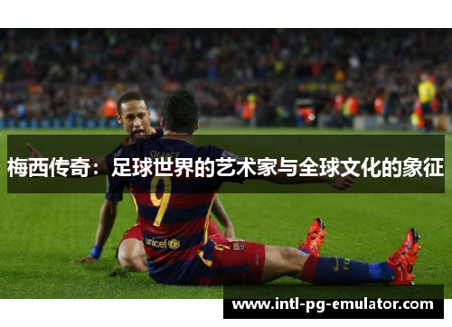 梅西传奇:足球世界的艺术家与全球文化的象征 梅西传奇:足球世界的艺术家与全球文化的象征