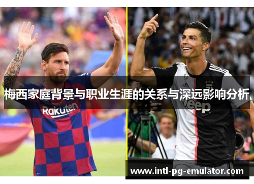 梅西家庭背景与职业生涯的关系与深远影响分析 梅西家庭背景与职业生涯的关系与深远影响分析