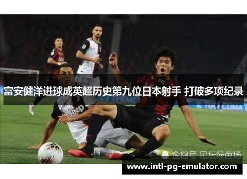 富安健洋进球成英超历史第九位日本射手 打破多项纪录 富安健洋进球成英超历史第九位日本射手 打破多项纪录