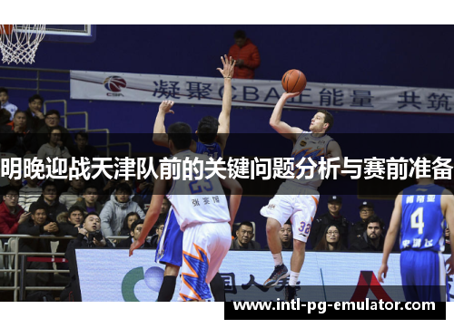明晚迎战天津队前的关键问题分析与赛前准备 明晚迎战天津队前的关键问题分析与赛前准备
