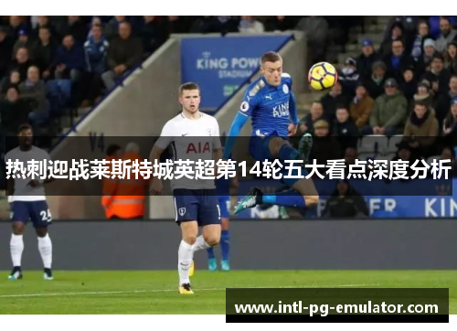 热刺迎战莱斯特城英超第14轮五大看点深度分析 热刺迎战莱斯特城英超第14轮五大看点深度分析