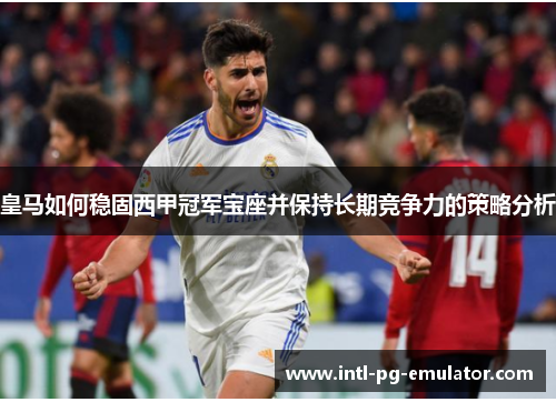 皇马如何稳固西甲冠军宝座并保持长期竞争力的策略分析 皇马如何稳固西甲冠军宝座并保持长期竞争力的策略分析