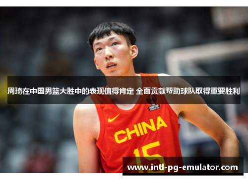 周琦在中国男篮大胜中的表现值得肯定 全面贡献帮助球队取得重要胜利