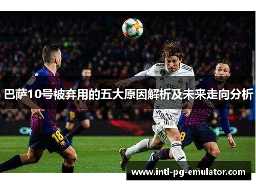 巴萨10号被弃用的五大原因解析及未来走向分析