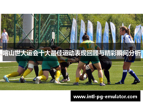 喀山世大运会十大最佳运动表现回顾与精彩瞬间分析 喀山世大运会十大最佳运动表现回顾与精彩瞬间分析