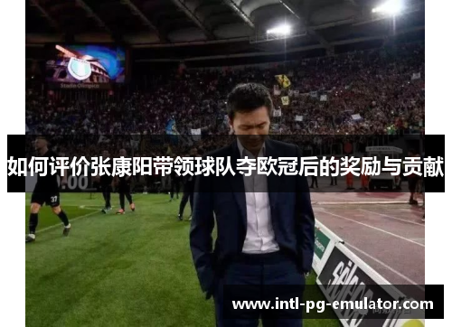 如何评价张康阳带领球队夺欧冠后的奖励与贡献 如何评价张康阳带领球队夺欧冠后的奖励与贡献