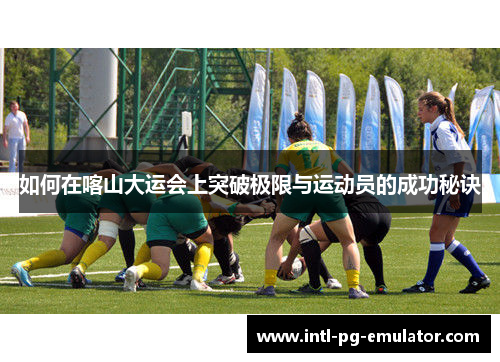 如何在喀山大运会上突破极限与运动员的成功秘诀 如何在喀山大运会上突破极限与运动员的成功秘诀