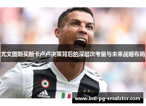 尤文图斯买断卡卢卢决策背后的深层次考量与未来战略布局