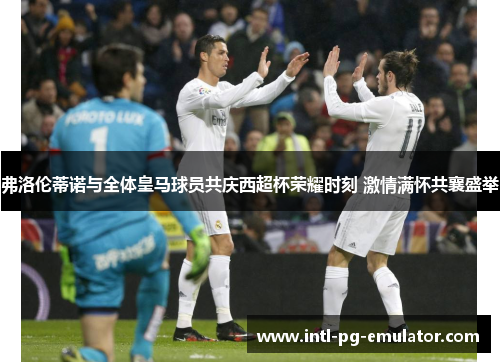 弗洛伦蒂诺与全体皇马球员共庆西超杯荣耀时刻 激情满怀共襄盛举 弗洛伦蒂诺与全体皇马球员共庆西超杯荣耀时刻 激情满怀共襄盛举