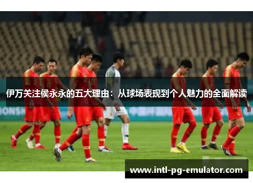伊万关注侯永永的五大理由:从球场表现到个人魅力的全面解读 伊万关注侯永永的五大理由:从球场表现到个人魅力的全面解读