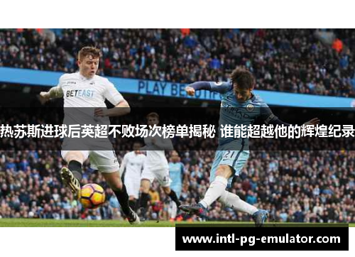 热苏斯进球后英超不败场次榜单揭秘 谁能超越他的辉煌纪录 热苏斯进球后英超不败场次榜单揭秘 谁能超越他的辉煌纪录
