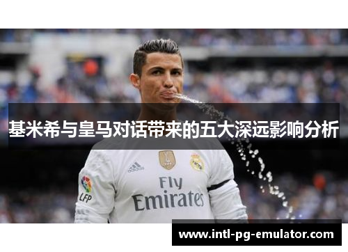基米希与皇马对话带来的五大深远影响分析 基米希与皇马对话带来的五大深远影响分析