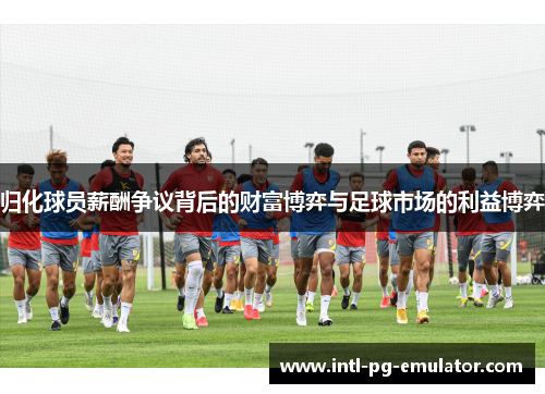 归化球员薪酬争议背后的财富博弈与足球市场的利益博弈