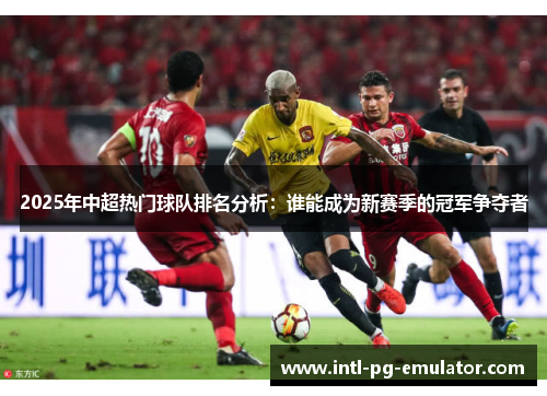 2025年中超热门球队排名分析:谁能成为新赛季的冠军争夺者 2025年中超热门球队排名分析:谁能成为新赛季的冠军争夺者