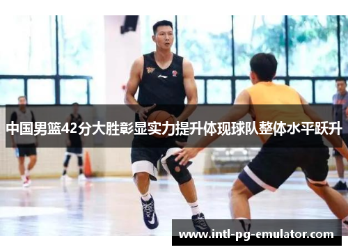 中国男篮42分大胜彰显实力提升体现球队整体水平跃升