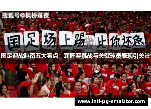 国足迎战越南五大看点:新阵容挑战与关键球员表现引关注 国足迎战越南五大看点:新阵容挑战与关键球员表现引关注