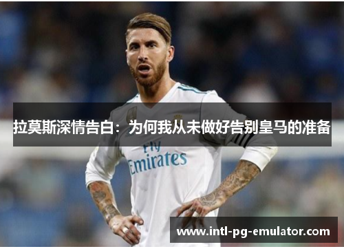 拉莫斯深情告白:为何我从未做好告别皇马的准备 拉莫斯深情告白:为何我从未做好告别皇马的准备