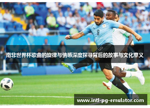 南非世界杯歌曲的旋律与情感深度探寻背后的故事与文化意义