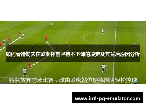 如何看待勒夫在欧洲杯前坚持不下课的决定及其背后原因分析