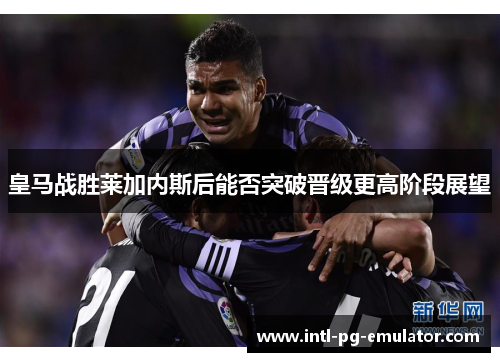 皇马战胜莱加内斯后能否突破晋级更高阶段展望 皇马战胜莱加内斯后能否突破晋级更高阶段展望