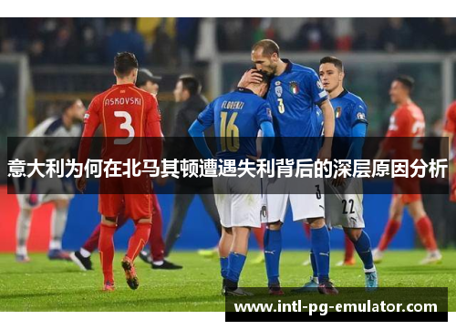 意大利为何在北马其顿遭遇失利背后的深层原因分析 意大利为何在北马其顿遭遇失利背后的深层原因分析