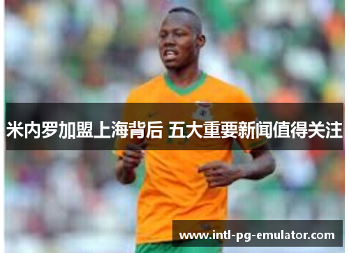 米内罗加盟上海背后 五大重要新闻值得关注 米内罗加盟上海背后 五大重要新闻值得关注
