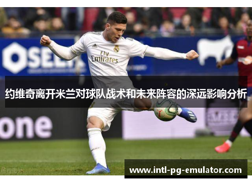 约维奇离开米兰对球队战术和未来阵容的深远影响分析 约维奇离开米兰对球队战术和未来阵容的深远影响分析