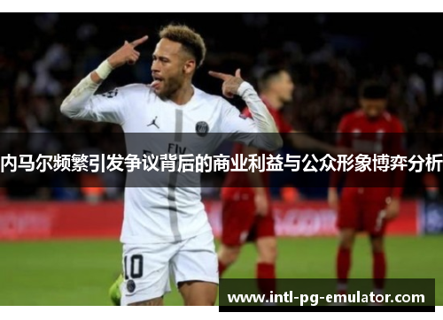 内马尔频繁引发争议背后的商业利益与公众形象博弈分析 内马尔频繁引发争议背后的商业利益与公众形象博弈分析