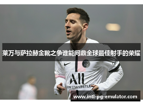 莱万与萨拉赫金靴之争谁能问鼎全球最佳射手的荣耀 莱万与萨拉赫金靴之争谁能问鼎全球最佳射手的荣耀