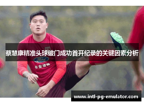 蔡慧康精准头球破门成功首开纪录的关键因素分析